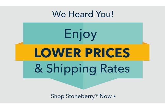 We Heard You! Enjoy Lower Prices & Shipping Rates from Stoneberry Now.