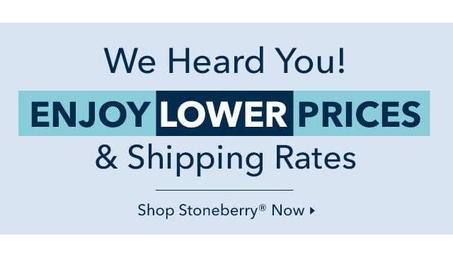 We Heard You! Enjoy Lower Prices & Shipping Rates from Stoneberry Now.