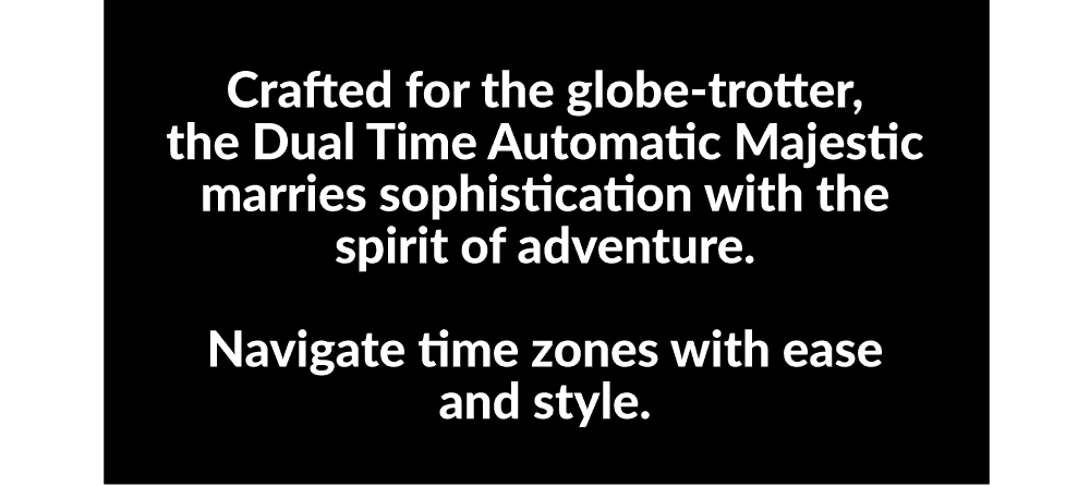 Crafted for the globe-trotter, the Dual Time Automatic Majestic marries sophistication with the spirit of adventure.