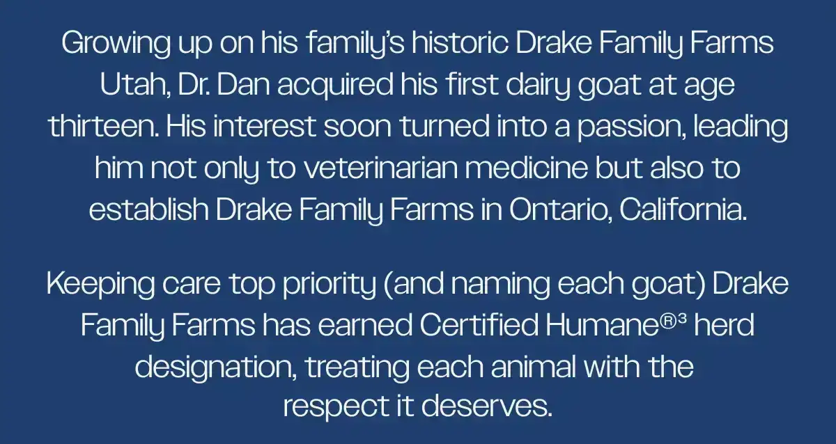 Growing up on his family’s historic Drake Family Farms Utah, Dr. Dan acquired his first dairy goat at age thirteen. His interest soon turned into a passion, leading him not only to veterinarian medicine but also to establish Drake Family Farms in Ontario, California.