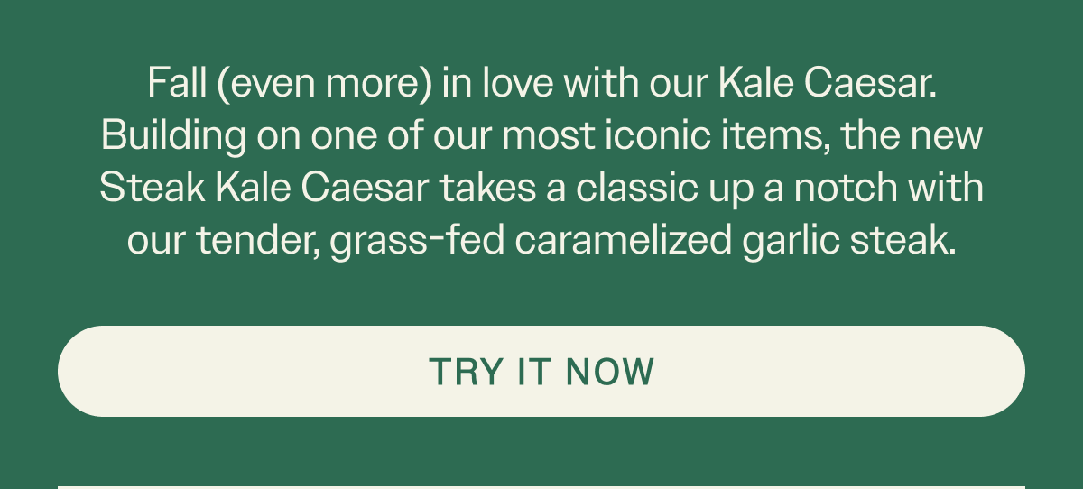 Fall (even more) in love with our Kale Casear. Building on one of our most iconic items, the new Steak Caesar takes a classic up a notch with our tender, grass-fed caramleized garlic steal.