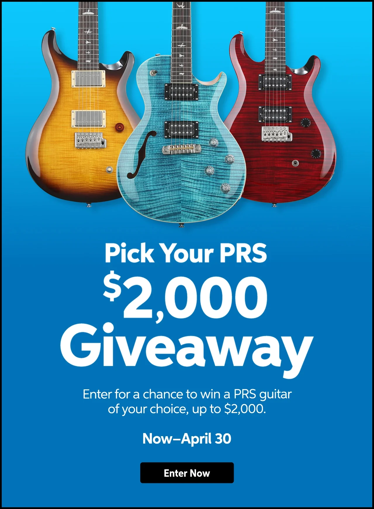 Pick Your PRS: \\$2,000 giveaway. Enter for a chance to win a PRS guitar of your choice, up to \\$2,000. Now through April 30. Enter now.