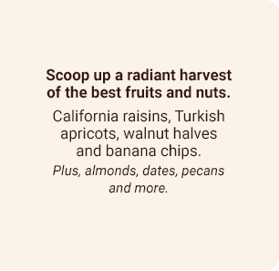 Scoop up a radiant harvest of the best fruits and nuts. California raisins, Turkish apricots, walnut halves and banana chips. Plus, almonds, dates, pecans and more.