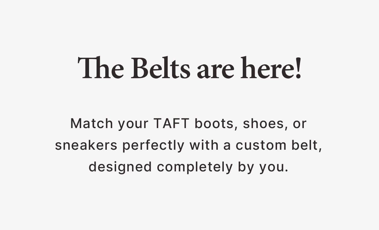 THE BELTS ARE HERE! Match your TAFT boots, shoes, or sneakers perfectly with a custom belt, designed completely by you.