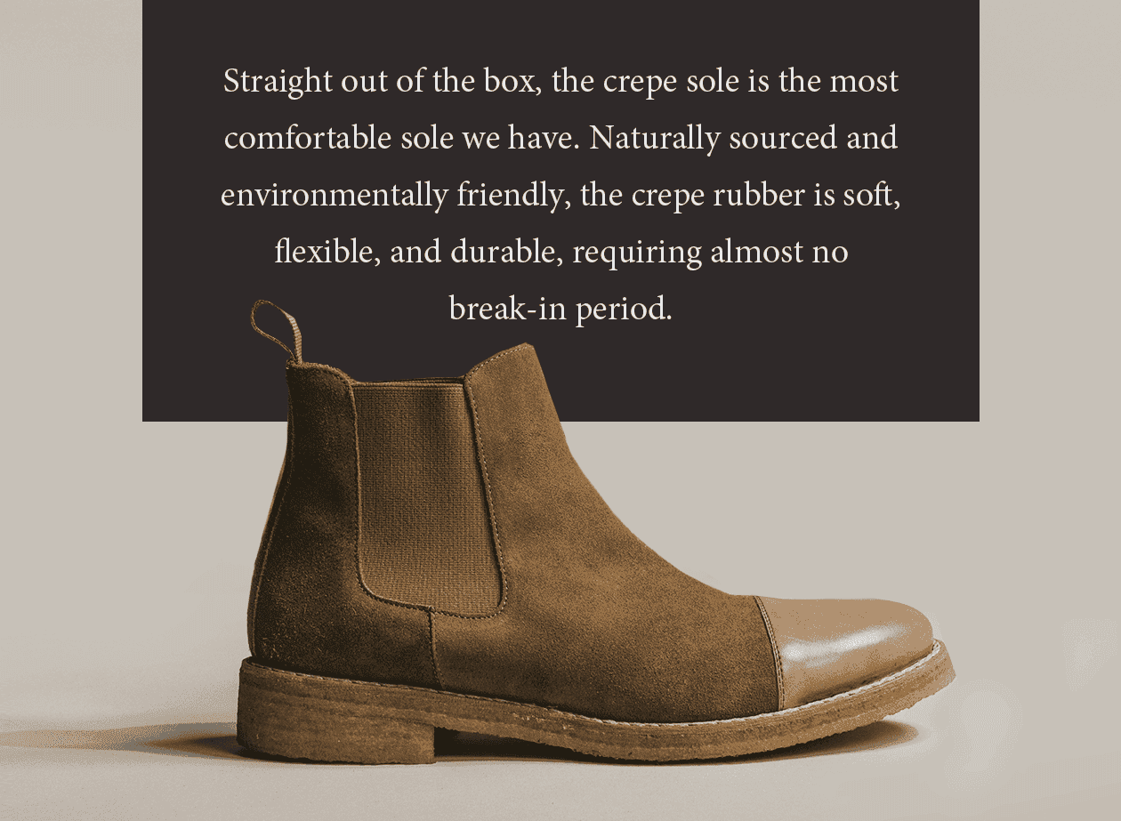 Straight out of the box, the crepe sole is the most comfortable sole we have. Naturally sourced and environmentally friendly, the crepe rubber is soft, flexible, and durable, requiring almost no break-in period.