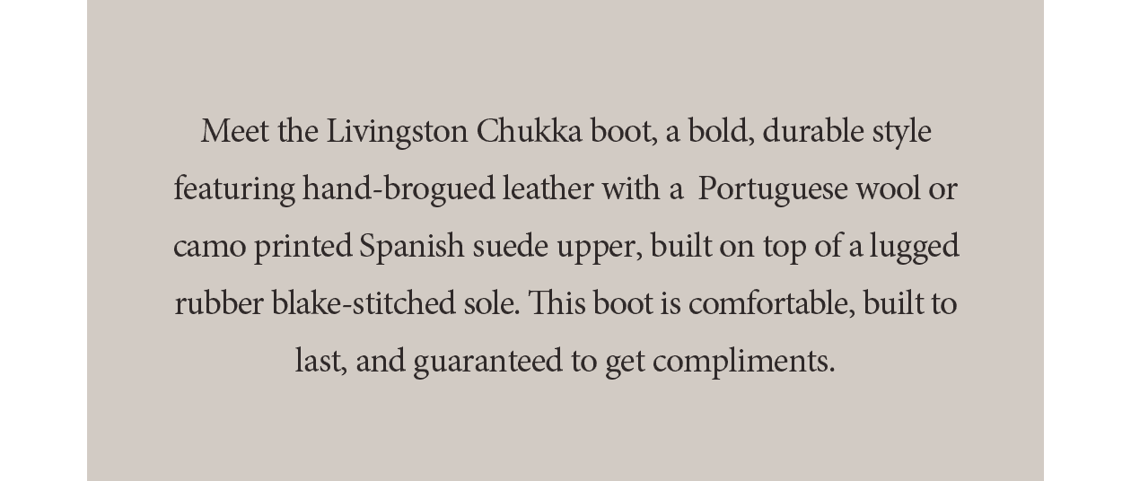 Meet the Livingston Chukka boot, a bold, durable style featuring hand-brogued leather with a Portuguese wool or camo printed Spanish suede upper, built on top of a lugged rubber blake-stitched sole. This boot is comfortable, built to last, and guaranteed to get compliments.