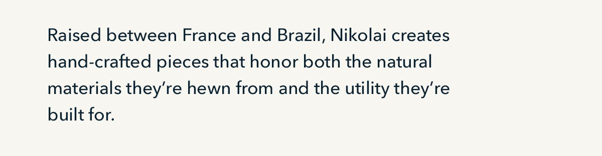 Raised between France and Brazil, Nikolai creates hand-crafted pieces that honor both the natural materials they're hewn from and the utility they're built for.