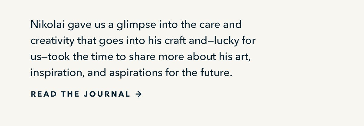 Nikolai gave us a glimpse into the care and creativity that goes into his craft and--lucky for us--took the time to share more about his art, inspiration, and aspirations for the future.