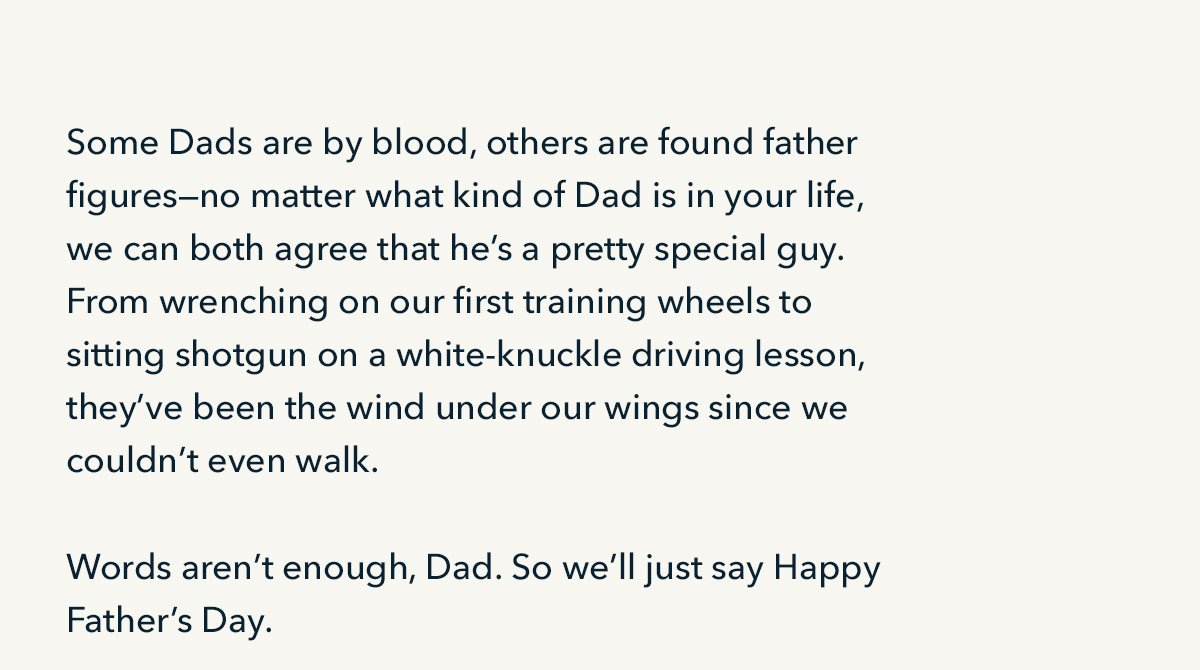 Some Dads are by blood, others are found father figures--no matter what kind of Dad is in your life, we can both agree that he's a pretty special guy. From wrenching on our first training wheels to sitting shotgun on a white-knuckle driving lesson, they've been the wind under our wings since we couldn't even walk. Words aren't enough, Dad. So we'll just say Happy Fathers Day. 