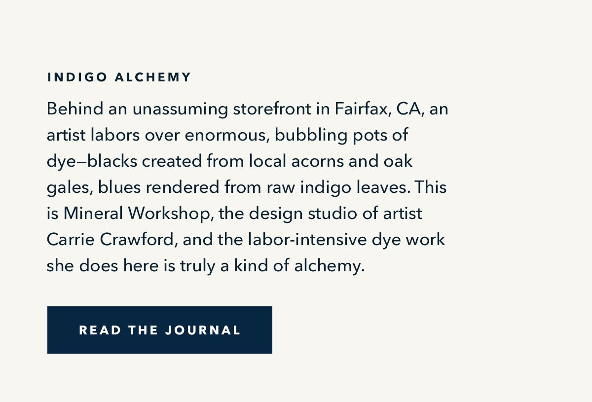 Indigo Alchemy: Behind an unassuming storefront in Fairfax, CA, an artist labors over enormous, bubbling pots of dye--blacks created from local acorns and oak gales, blues rendered from raw indigo leaves. This is Mineral Workshop, the design studio of artist Carrie Crawford, and the labor-intensive dye work she does here is truly a kind of alchemy. 