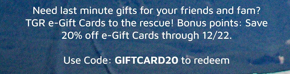 Need last minute gifts for your friends and fam? TGR e-Gift Cards to the rescue! Bonus points: Save 20% off e-Gift Cards through 12/22. Use Code: GIFTCARD20 to redeem