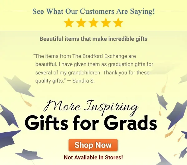 See What Our Customers Are Saying! Beautiful items that make incredible gifts 'The items from The Bradford Exchange are beautiful. I have given them as graduation gifts for several of my grandchildren. Thank you for these quality gifts.' — Sandra S. - More Inspiring Gifts for Grads - Not Available In Stores!