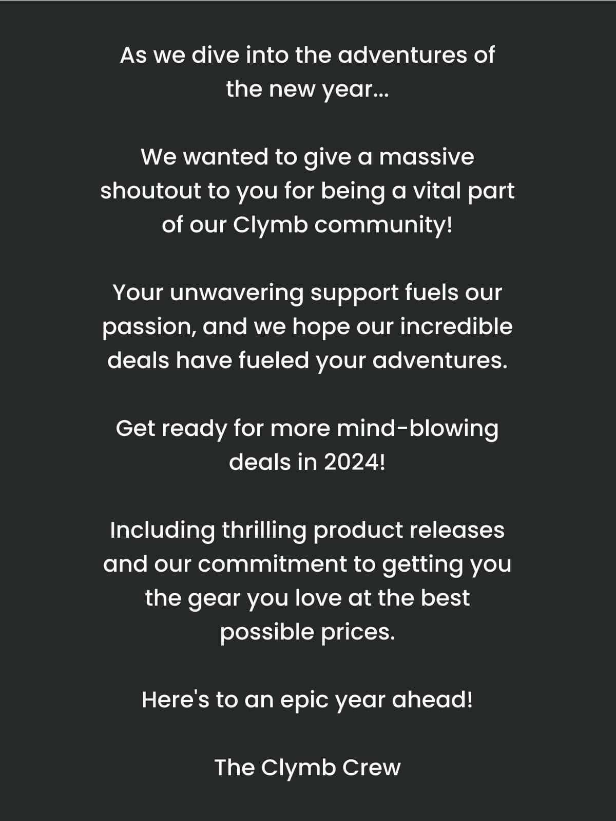 As we dive into the adventures of the new year... We wanted to give a massive shoutout to you for being a vital part of our Clymb community! Your unwavering support fuels our passion, and we hope our incredible deals have fueled your adventures. Get ready for more mind-blowing deals in 2024! Including thrilling product releases and our commitment to getting you the gear you love at the best possible prices. Here's to an epic year ahead! The Clymb Crew