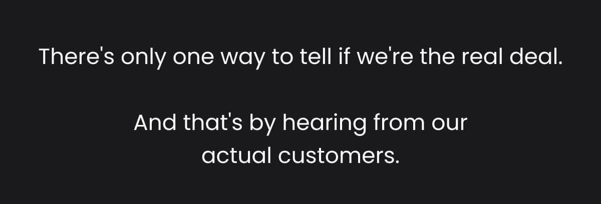 There's only one way to tell if we're the real deal. And that's by hearing from our actual customers.