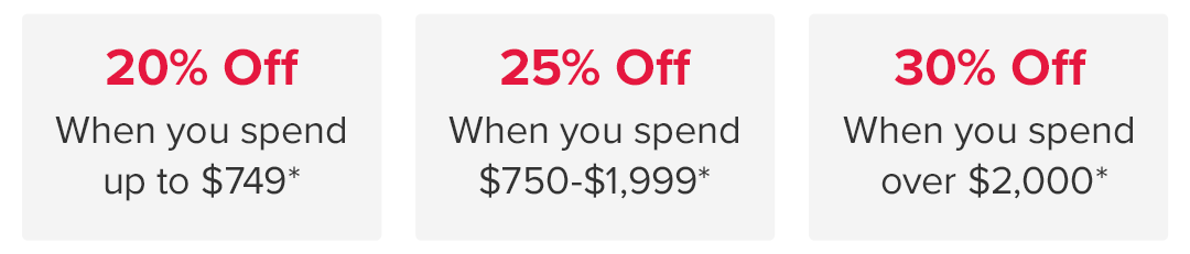 20 Percent Off When you spend up to \\$749* • 25 Percent Off When you spend \\$750-\\$1,999* • 30 Percent Off When you spend over \\$2,000*