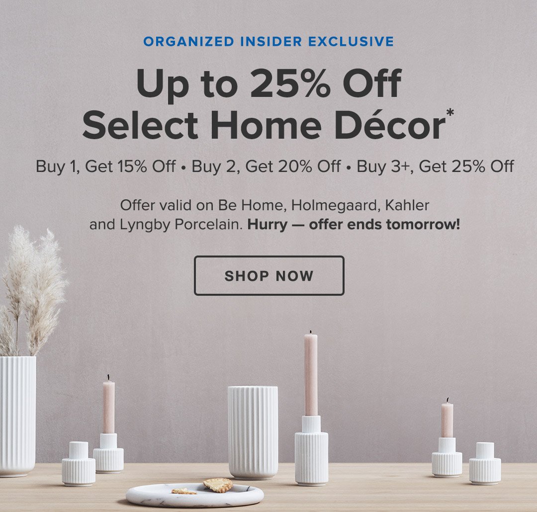 Organized Insider Exclusive • Up to 25% Off Select Home Décor* • Buy 1, Get 15% Off • Buy 2, Get 20% Off • Buy 3+, Get 25% Off • Offer valid on Be Home, Holmegaard, Kahler and Lyngby Porcelain. Hurry — offer ends tomorrow! • Shop Now