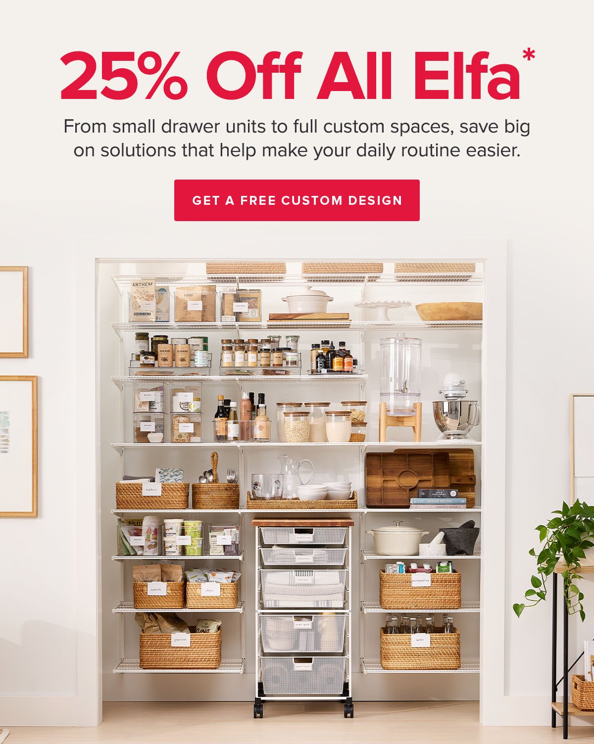 25 Percent Off All Elfa* • From small drawer units to full custom spaces, save big on solutions that help make your daily routine easier. • Get A Free Custom Design