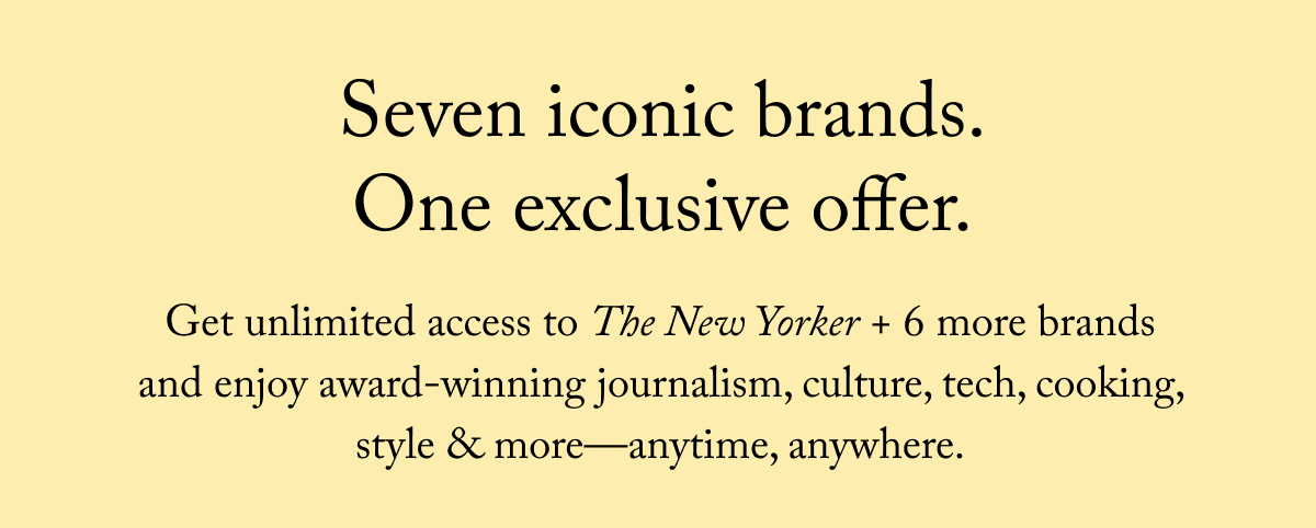 Seven iconic brands. Get unlimited access to The New Yorker + 6 more brands and enjoy award-winning journalism, culture, tech, cooking, style & more—anytime, anywhere.