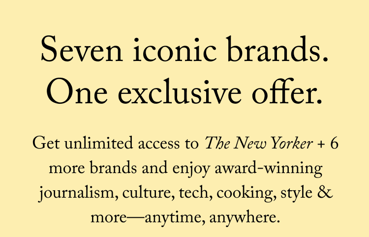 Seven iconic brands. Get unlimited access to The New Yorker + 6 more brands and enjoy award-winning journalism, culture, tech, cooking, style & more—anytime, anywhere.