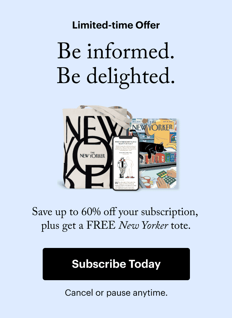 Limited-time Offer. Be informed. Be delighted. Save up to 60% off your subscription, plus get a free New Yorker tote. Subscribe Today. Cancel or pause anytime.