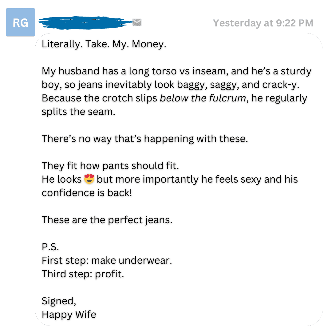 A Perfect note from a happy wife: "Literally. Take. My. Money. My husband has a long torso vs inseam, and he's a sturdy boy, so jeans inevitably look baggy, saggy, and crack-y. Because the croch slips below the fulcrum, he regularly splits the seam. There's no way that's happening with these. They fit like pants should fit. He looks 😍 but more importantly he feels sexy and his confidence is back! These are the perfect jeans. P.S. First step: make underwear. Third step: profit. Signed, Happy wife"