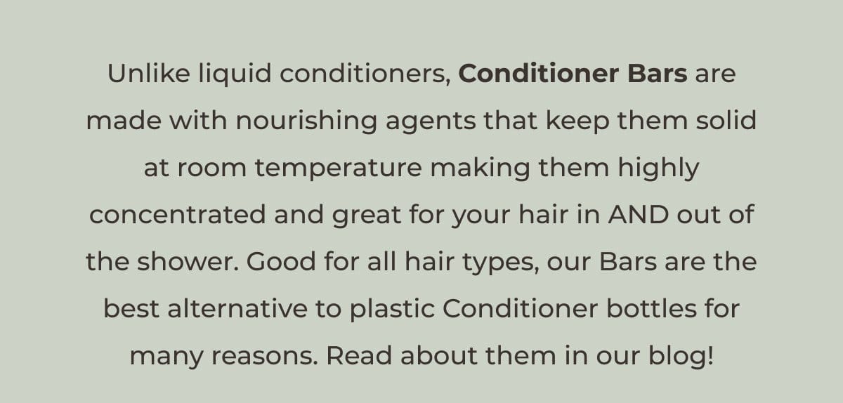 Unlike liquid conditioners, Conditioner Bars are made with nourishing agents that keep solid at room temperature making them highly concentrated and great for your hair in AND out of the shower. Good for all hair types, our Bars are the best alternative to plastic Conditioner bottles for many reasons. Read about them in our blog!