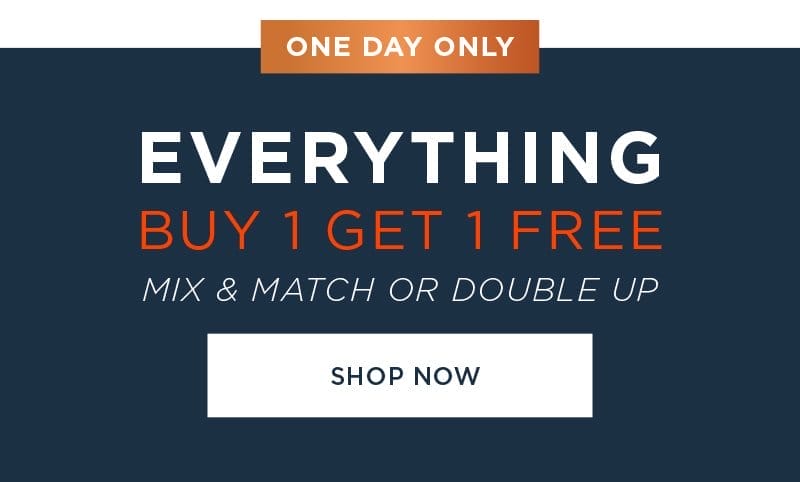 ONE DAY ONLY EVERYTHING BUY 1 GET 1 FREE MIX & MATCH OR DOUBLE UP SHOP NOW