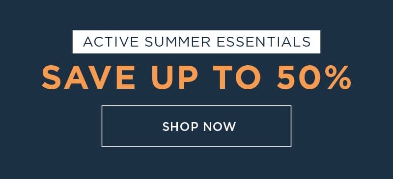 ACTIVE SUMMER ESSENTIALS SAVE UP TO 50% SHOP NOW