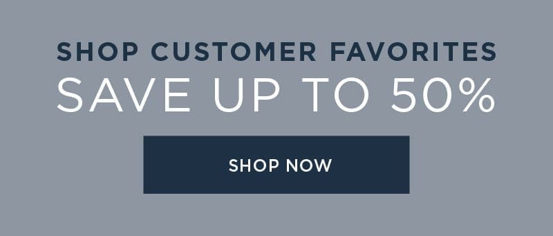 CUSTOMER FAVORITES SAVE UP TO 50% SHOP NOW