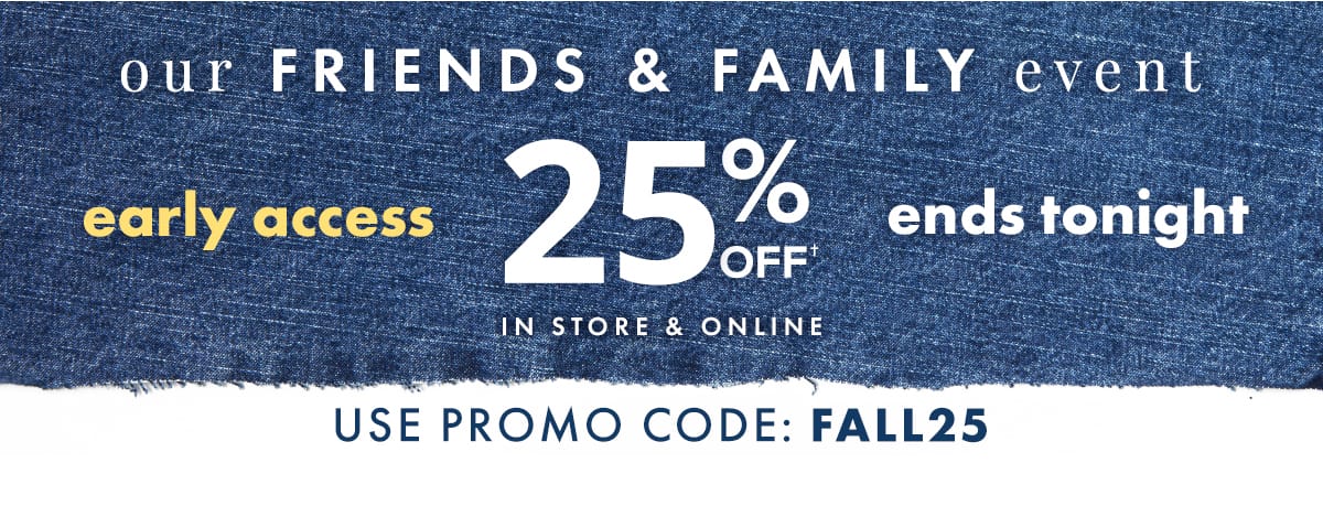 Our Friends & Family Event Early Access 25% off Ends Tonight. In store & online. Use promo code: FALL25