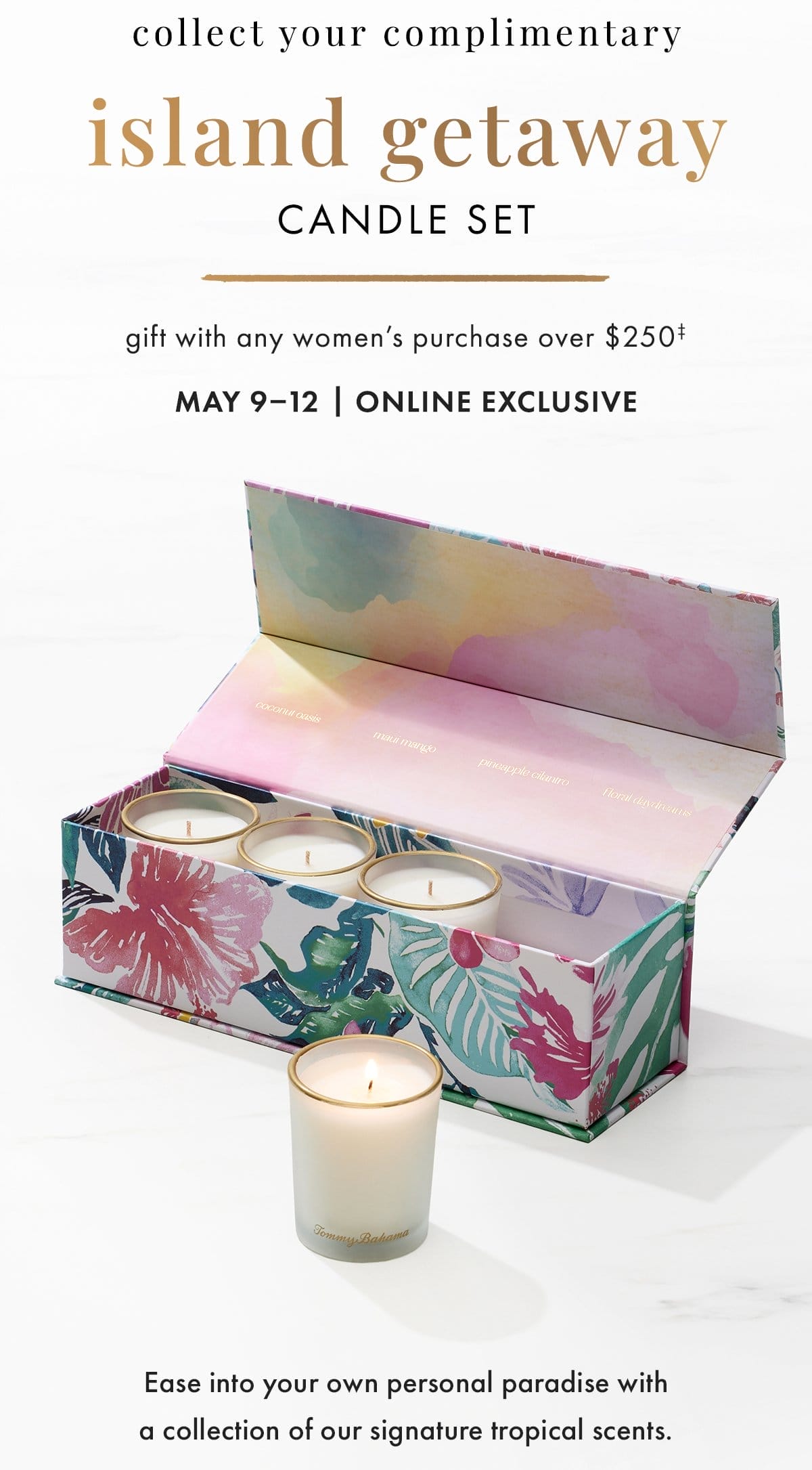 Collect your complimentary island getaway candle set. Gift with any women's purchase over \\$250. May 9-12 | Online Exclusive. Ease into your own personal paradise with a collection of our signature tropical scents.