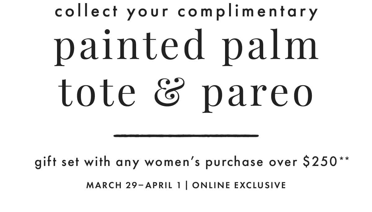 Collect your complimentary painted palm tote & pareo gift set with any women's purchase over \\$250**. March 29 - April 1 | Online Exclusive.