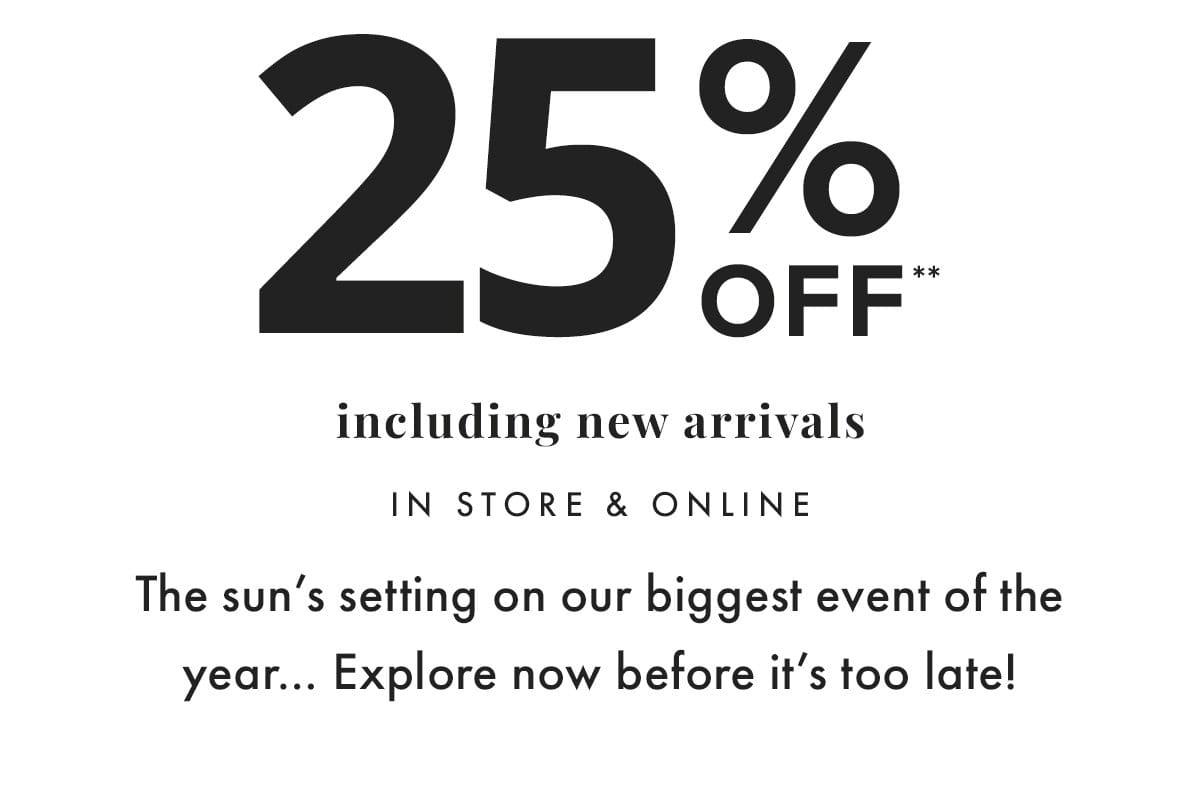 25% off** including new arrivals in store & online. The sun's setting on our biggest event of the year... Explore now before it's too late!