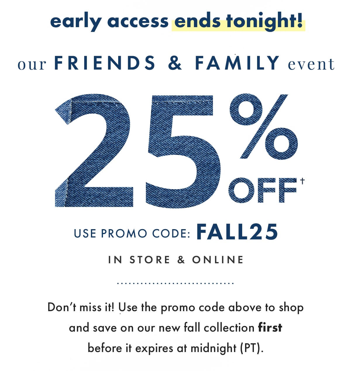 Early Access Ends Tonight! Our Friends & Family Event 25% off. Use Promo Code: FALL25. In store & Online. Don't miss it! Use the promo code above to shop and save on our new fall collection first before it expires at midnight (PT).