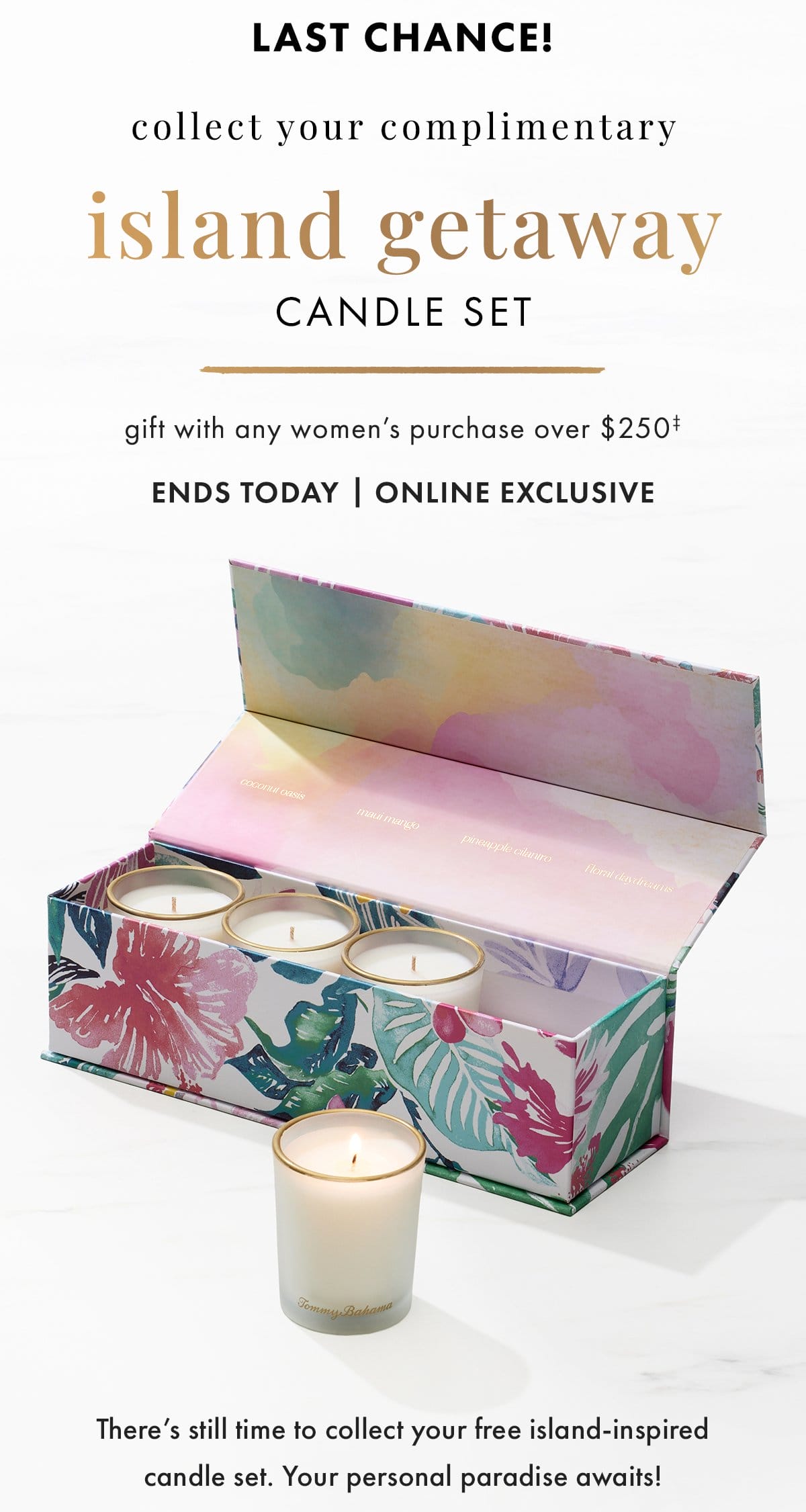 Last chance! Collect your complimentary Island Getaway candle set gift with any women's purchase over \\$250. Ends today | online exclusive. There's still time to collect your free island-inspired candle set. Your personal paradise awaits!