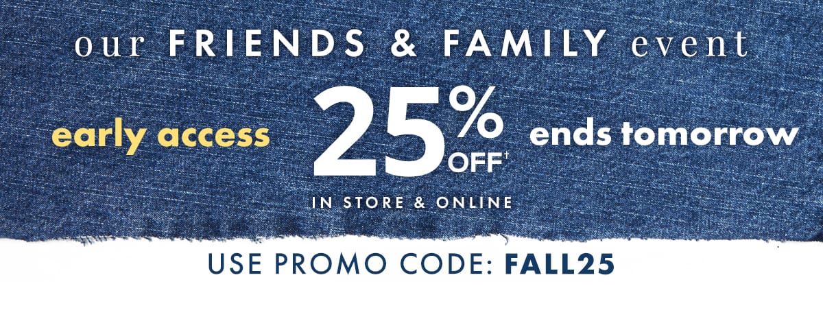 Our Friends & Family Event. Early Access 25% off, ends tomorrow. In store & online. Use promo code: FALL25