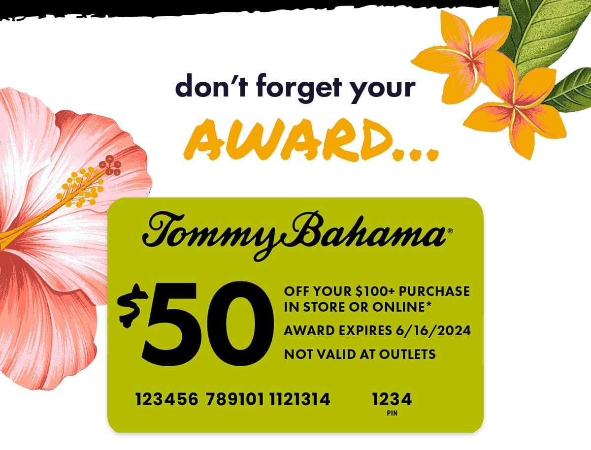 Don't forget your award... Tommy Bahama \\$50 off your \\$100+ purchase in store or online. Use on your next purchase of \\$100+ by entering the numbers above on the payment page at checkout. US and Canada only. Next stop: Paradise.