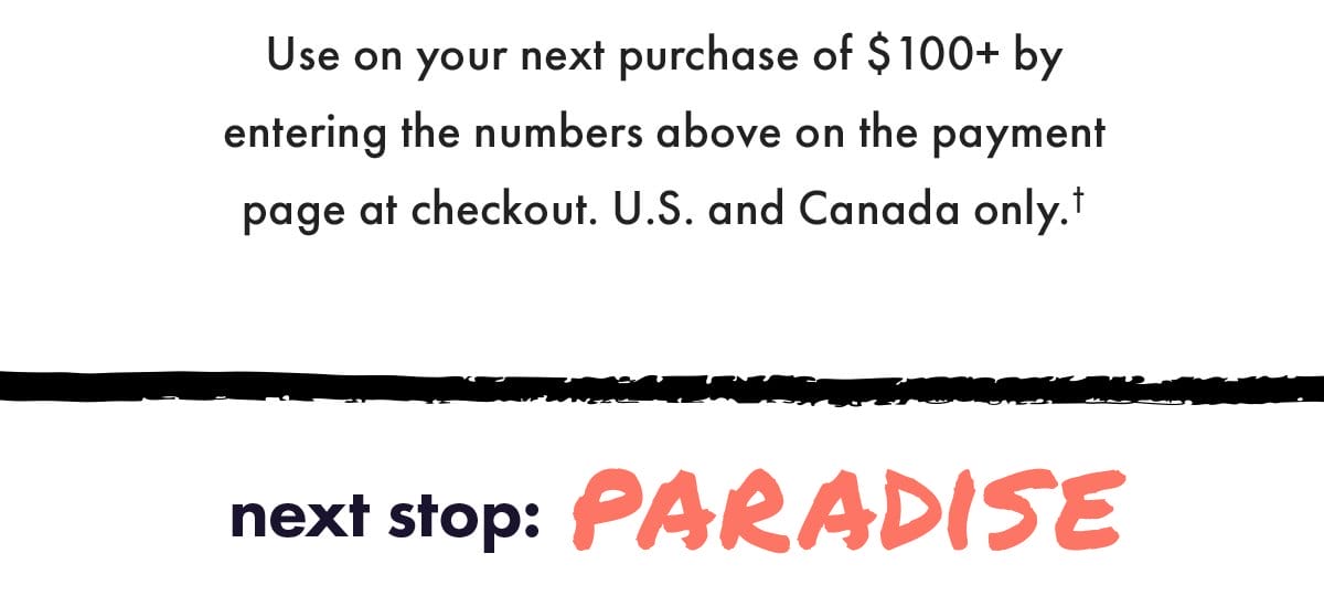 Use on your next purchase of \\$100+ by entering the numbers above on the payment page at checkout. US and Canada only. Next stop: Paradise.