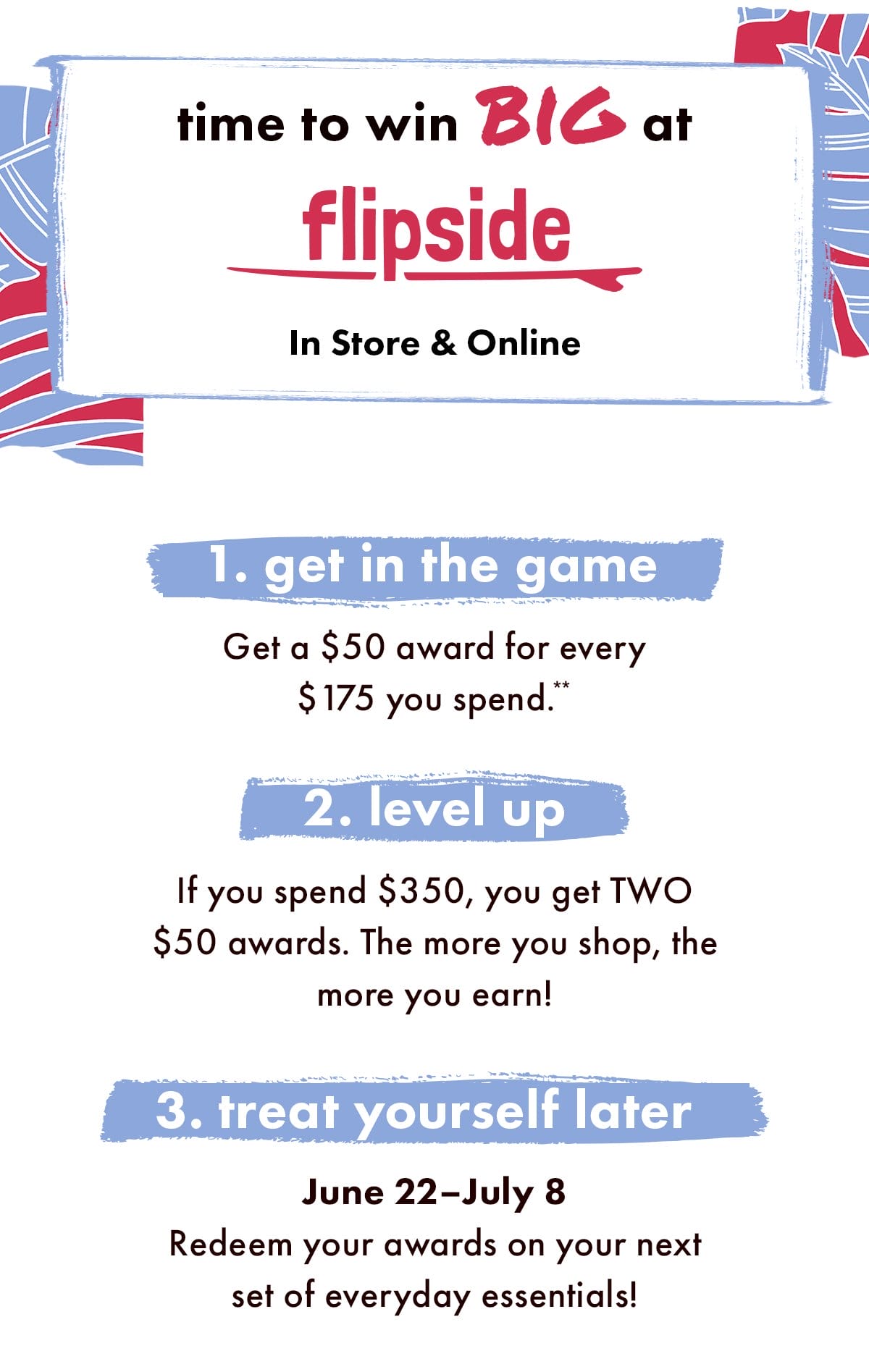 Time to win Big at Flipside In Store & Online. 1. Get in the game. Get a \\$50 award for every \\$175 you spend.** 2. Level up. If you spend \\$350, you get TWO \\$50 awards. The more you shop, the more you earn! 3. Treat yourself late. June 22 - July 8. Redeem your awards on your next set of everyday essentials!