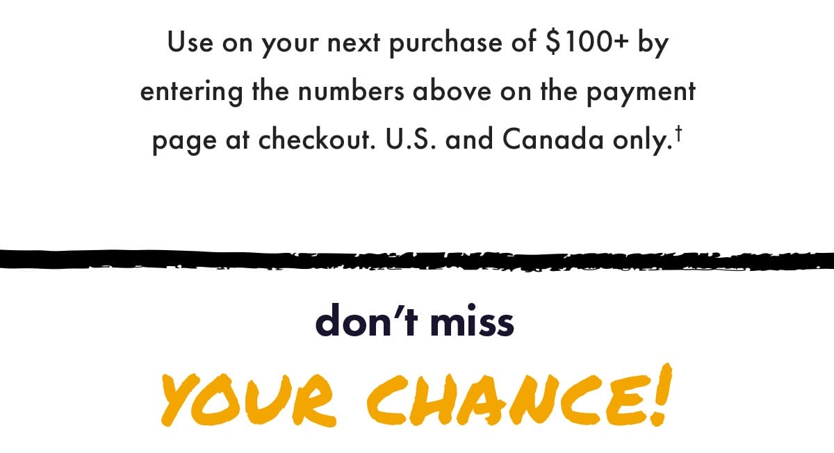 Use on your next purchase of \\$100+ by entering the numbers above on the payment page at checkout. US and Canada only. Don't miss your chance!