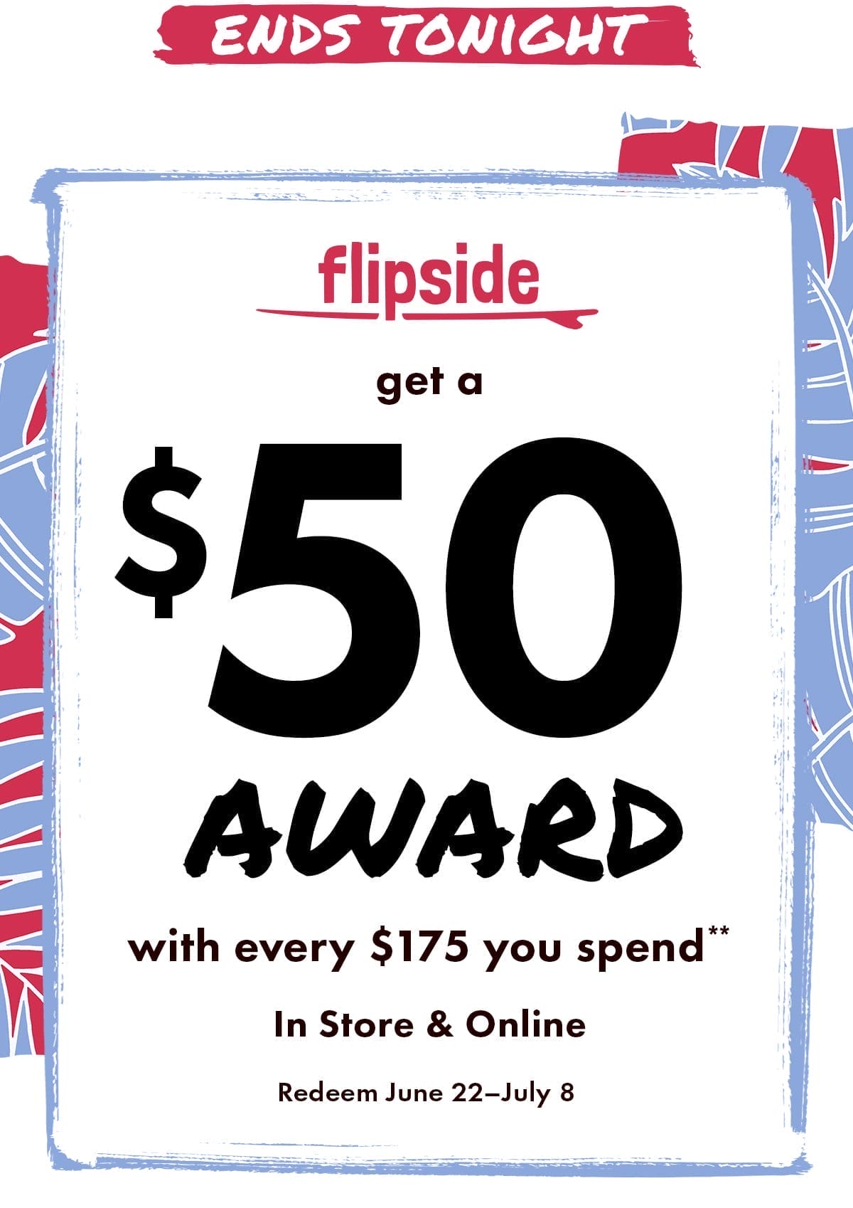 Ends Tonight. Flipside: Get a \\$50 award with every \\$175 you spend** In Store & Online. Earn by June 16. Redeem June 22 - July 8.