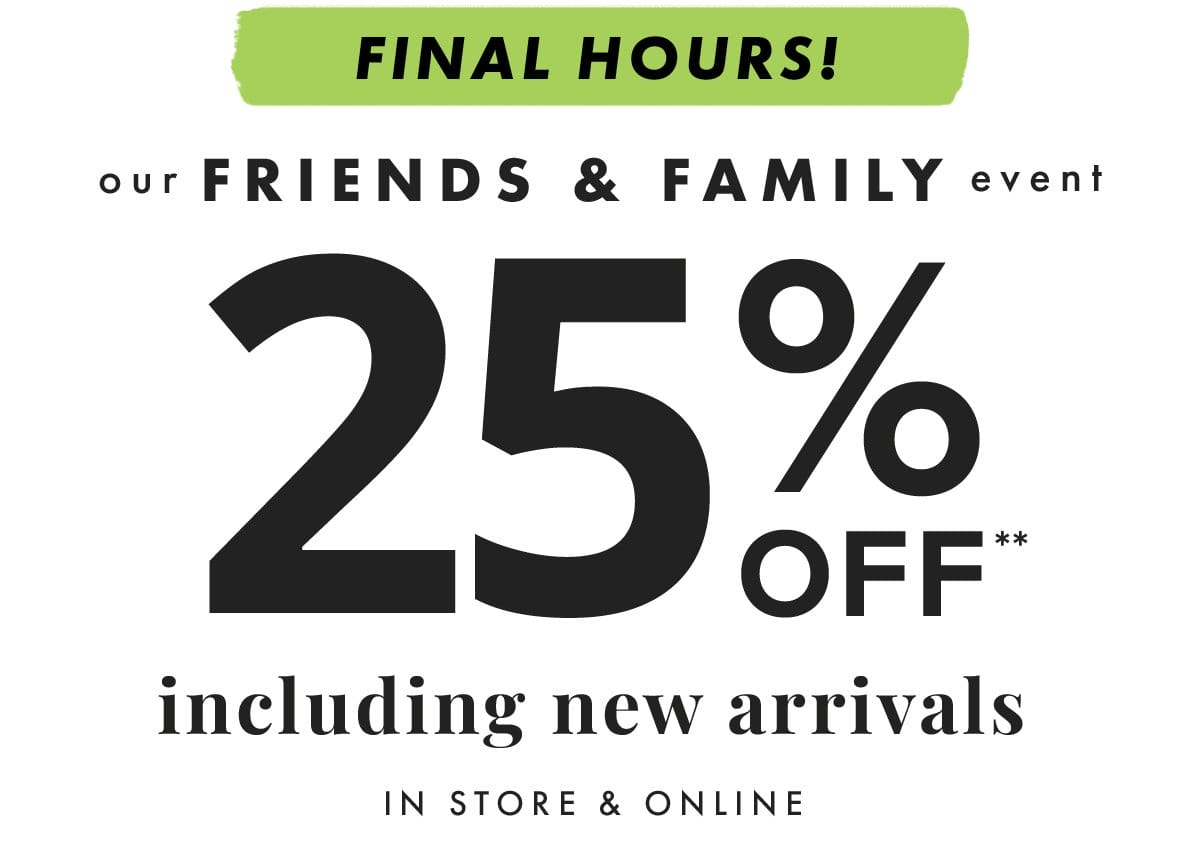Final Hours! Our Friends & Family event 25% off** including new arrivals. In stores & online.