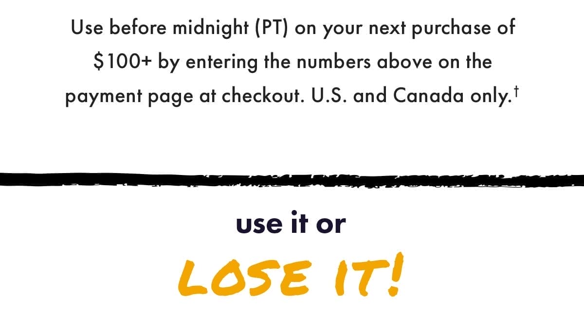 Use on your next purchase of \\$100+ by entering the numbers above on the payment page at checkout. US and Canada only. Use it or lose it!