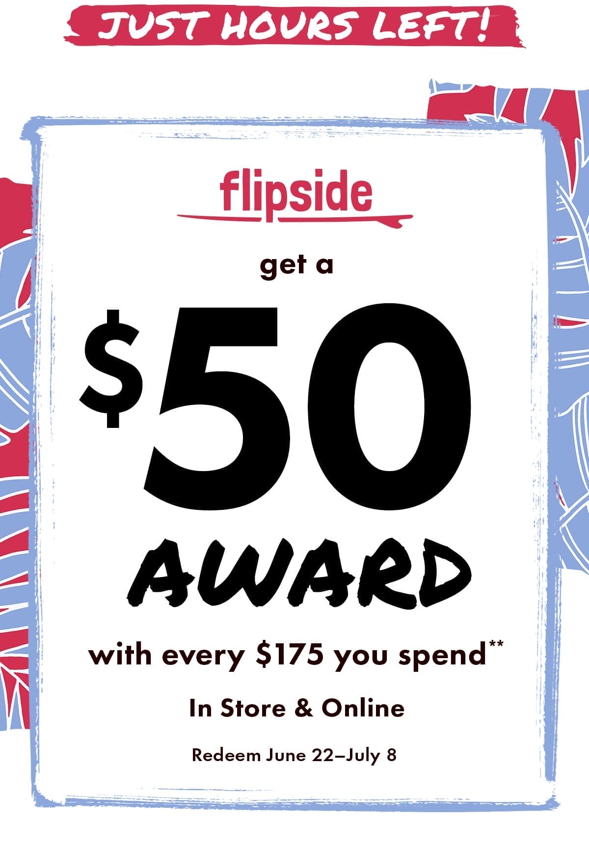 JUST HOURS LEFT! Flipside: Get your \\$50 award**. In store & online. Earn by June 16. Redeem June 22 - July 8.