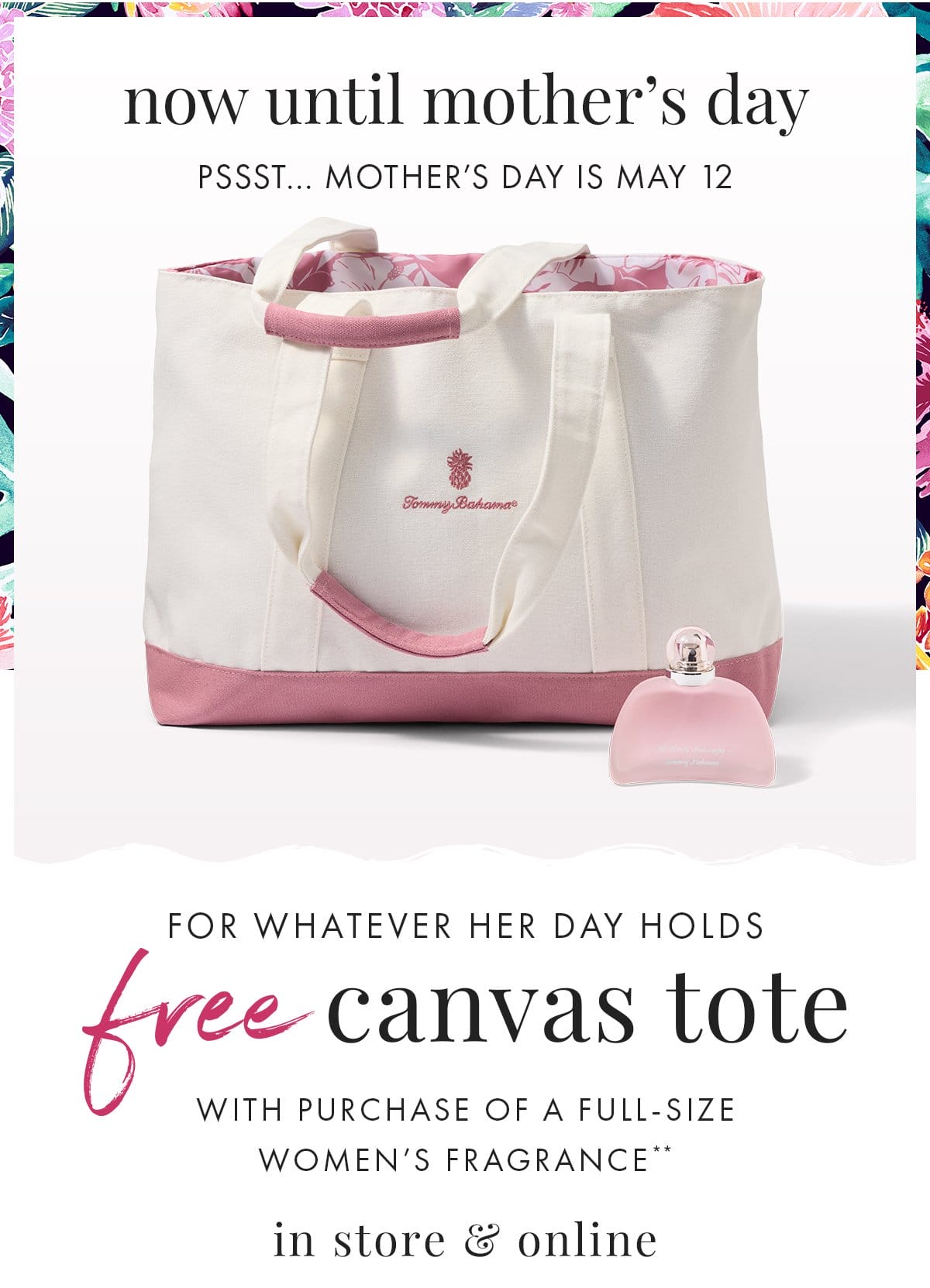 Now until Mother's Day. Pssst... Mother's Day is May 12. For whatever her day holds. Free Canvas Tote with purchase of a full-size women's fragrance** in store & online.