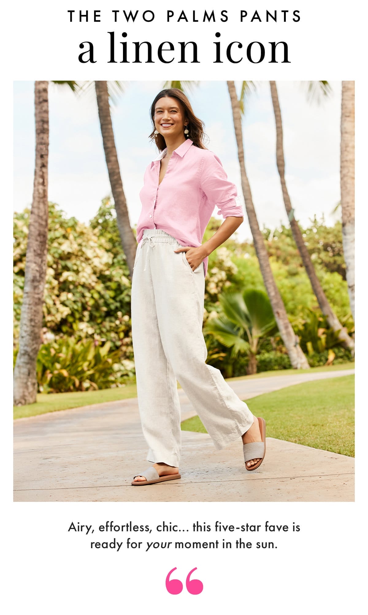 The Two Palms Pants - a Linen Icon. Airy, effortless, chic... this five-star fave is ready for your moment in the sun.