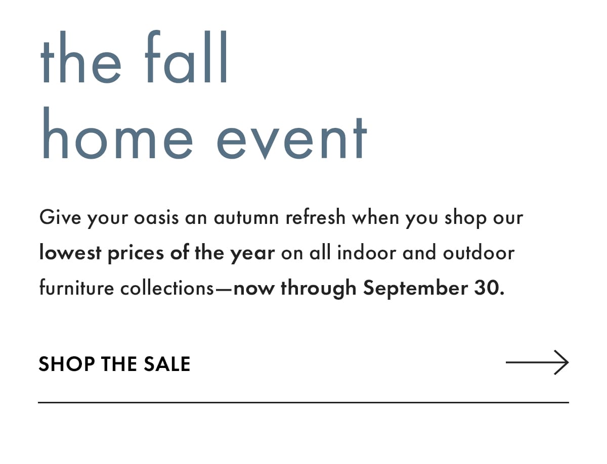 The Fall Home Event. Give your oasis an autumn refresh when you shop our lowest prices of the year on all indoor and outdoor furniture collections - now through September 30. Shop the Sale.