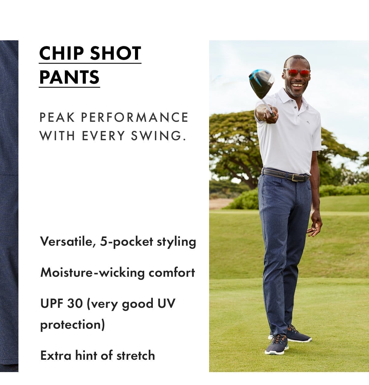 Chip Shot Pants. Peak performance with every swing. Versatile, 5 pocket styling, moisture-wicking comfort, UPF 30, extra hint of stretch.