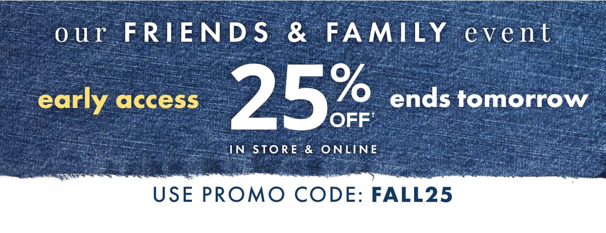 Our Friends & Family Event Early Access 25% off Ends Tomorrow. In store & online. Use promo code: FALL25