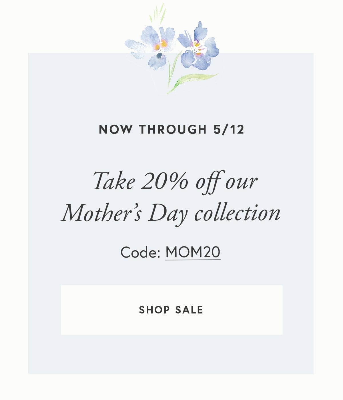 Now through 5/12, take 20% off select products in our Mother’s Day collection with code MOM20. SHOP SALE: